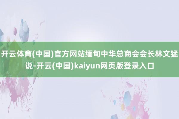 开云体育(中国)官方网站　　缅甸中华总商会会长林文猛说-开云(中国)kaiyun网页版登录入口