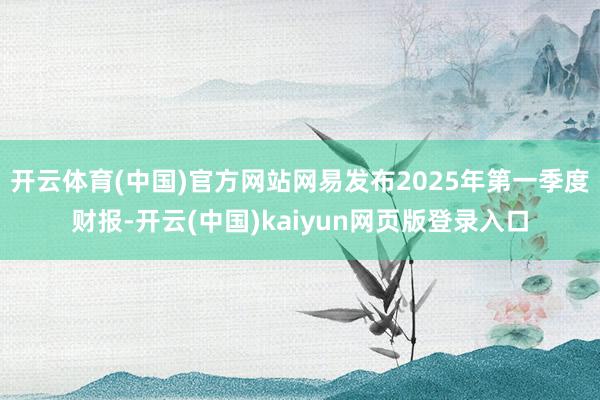 开云体育(中国)官方网站网易发布2025年第一季度财报-开云(中国)kaiyun网页版登录入口
