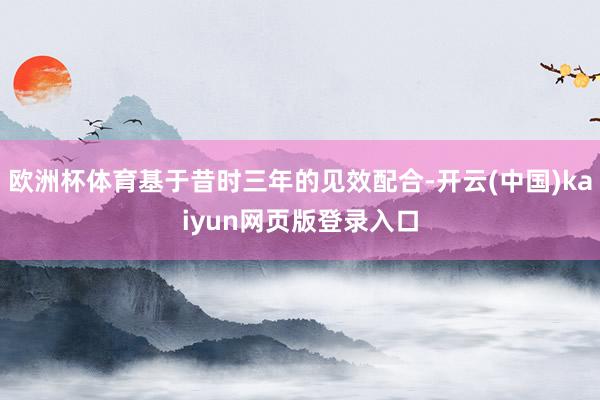 欧洲杯体育基于昔时三年的见效配合-开云(中国)kaiyun网页版登录入口
