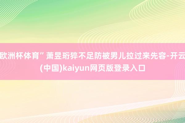 欧洲杯体育”萧昱珩猝不足防被男儿拉过来先容-开云(中国)kaiyun网页版登录入口