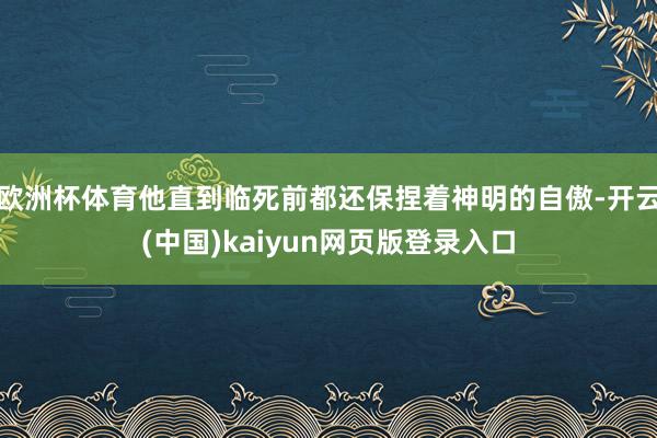 欧洲杯体育他直到临死前都还保捏着神明的自傲-开云(中国)kaiyun网页版登录入口