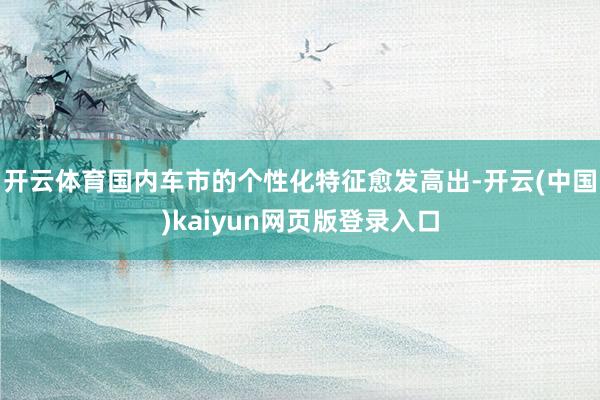 开云体育国内车市的个性化特征愈发高出-开云(中国)kaiyun网页版登录入口