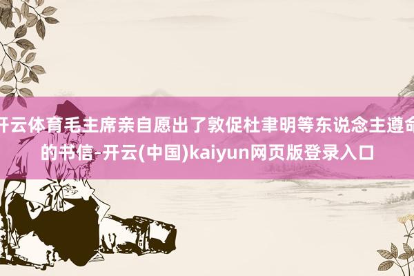 开云体育毛主席亲自愿出了敦促杜聿明等东说念主遵命的书信-开云(中国)kaiyun网页版登录入口
