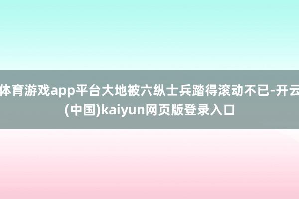 体育游戏app平台大地被六纵士兵踏得滚动不已-开云(中国)kaiyun网页版登录入口