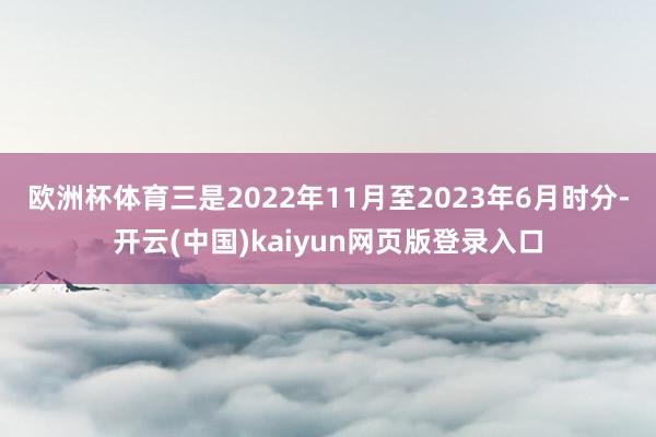 欧洲杯体育　　三是2022年11月至2023年6月时分-开云(中国)kaiyun网页版登录入口