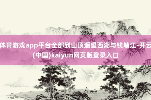 体育游戏app平台全部到山顶遥望西湖与钱塘江-开云(中国)kaiyun网页版登录入口