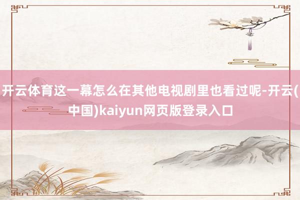 开云体育这一幕怎么在其他电视剧里也看过呢-开云(中国)kaiyun网页版登录入口