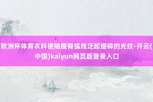 欧洲杯体育衣料便随腰臀弧线泛起细碎的光纹-开云(中国)kaiyun网页版登录入口