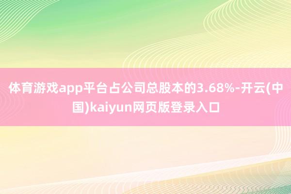 体育游戏app平台占公司总股本的3.68%-开云(中国)kaiyun网页版登录入口