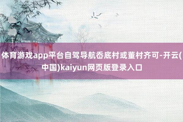 体育游戏app平台自驾导航岙底村或董村齐可-开云(中国)kaiyun网页版登录入口