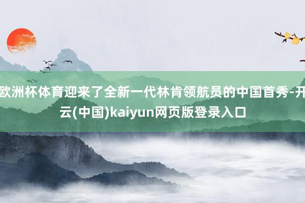 欧洲杯体育迎来了全新一代林肯领航员的中国首秀-开云(中国)kaiyun网页版登录入口