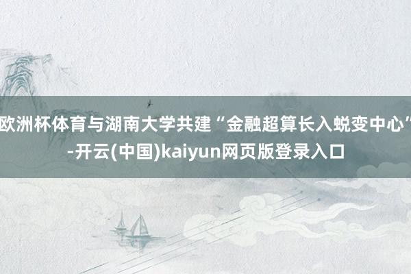 欧洲杯体育与湖南大学共建“金融超算长入蜕变中心”-开云(中国)kaiyun网页版登录入口