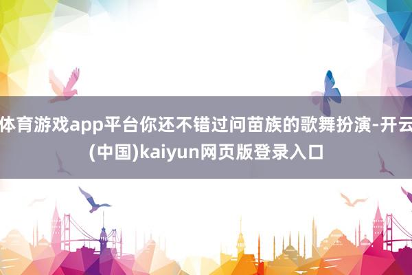 体育游戏app平台你还不错过问苗族的歌舞扮演-开云(中国)kaiyun网页版登录入口