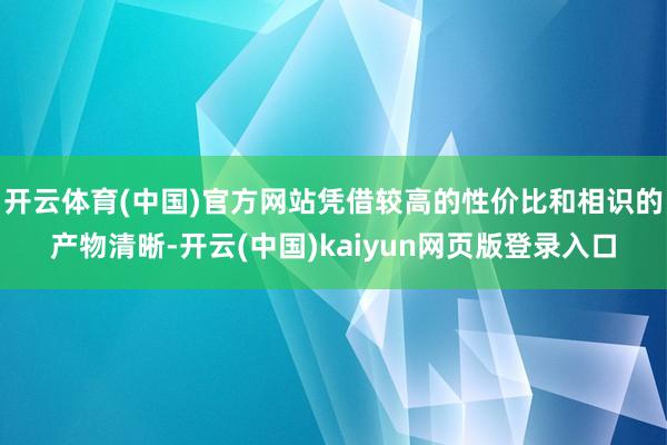 开云体育(中国)官方网站凭借较高的性价比和相识的产物清晰-开云(中国)kaiyun网页版登录入口