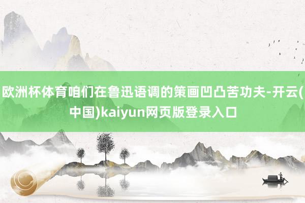 欧洲杯体育咱们在鲁迅语调的策画凹凸苦功夫-开云(中国)kaiyun网页版登录入口