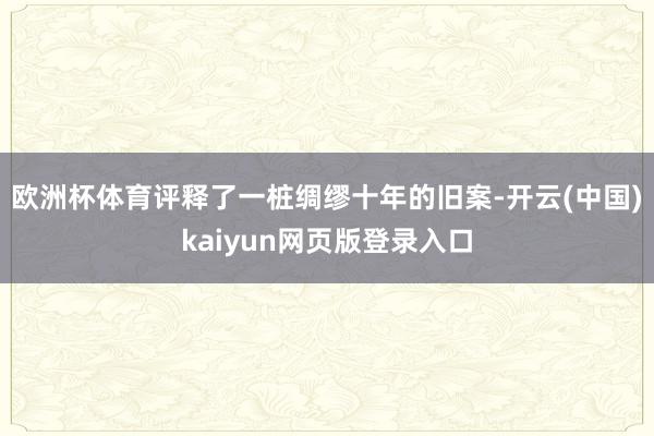 欧洲杯体育评释了一桩绸缪十年的旧案-开云(中国)kaiyun网页版登录入口