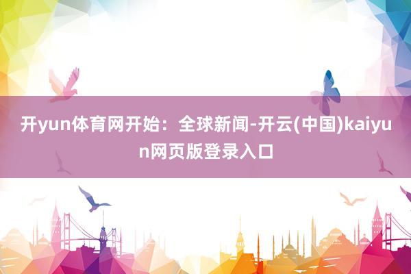 开yun体育网开始：全球新闻-开云(中国)kaiyun网页版登录入口