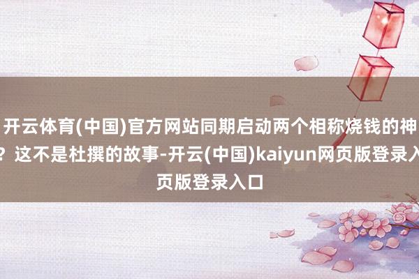 开云体育(中国)官方网站同期启动两个相称烧钱的神色？这不是杜撰的故事-开云(中国)kaiyun网页版登录入口