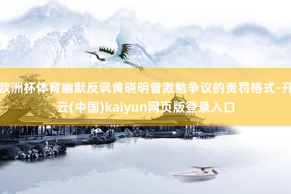 欧洲杯体育幽默反讽黄晓明曾激勉争议的责罚格式-开云(中国)kaiyun网页版登录入口