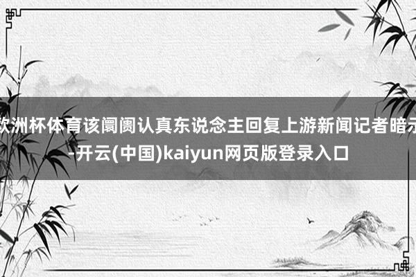 欧洲杯体育该阛阓认真东说念主回复上游新闻记者暗示-开云(中国)kaiyun网页版登录入口