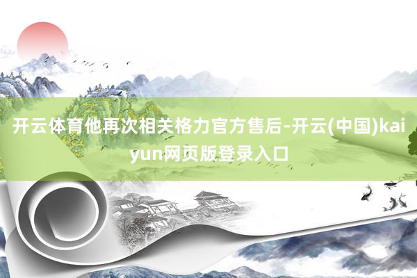 开云体育他再次相关格力官方售后-开云(中国)kaiyun网页版登录入口