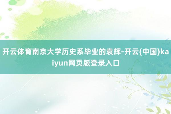 开云体育南京大学历史系毕业的袁辉-开云(中国)kaiyun网页版登录入口