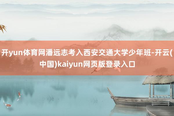 开yun体育网潘远志考入西安交通大学少年班-开云(中国)kaiyun网页版登录入口