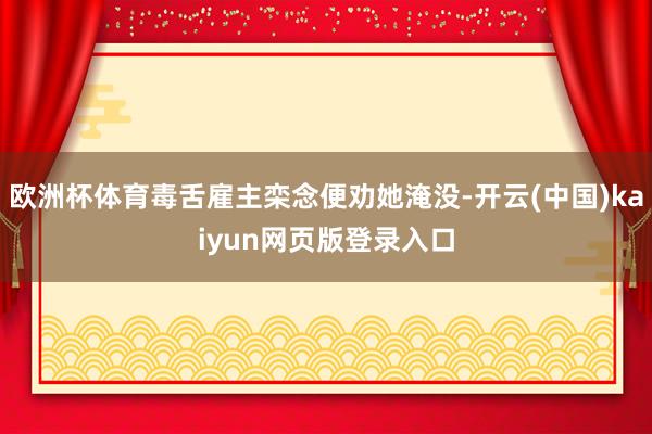 欧洲杯体育毒舌雇主栾念便劝她淹没-开云(中国)kaiyun网页版登录入口