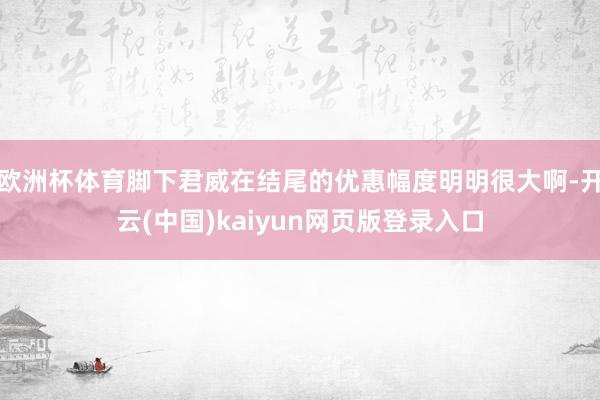欧洲杯体育脚下君威在结尾的优惠幅度明明很大啊-开云(中国)kaiyun网页版登录入口