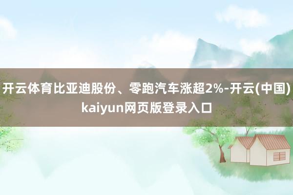 开云体育比亚迪股份、零跑汽车涨超2%-开云(中国)kaiyun网页版登录入口