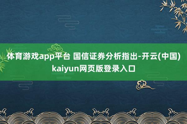 体育游戏app平台 　　国信证券分析指出-开云(中国)kaiyun网页版登录入口