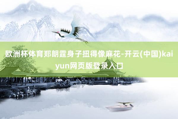 欧洲杯体育郑朗霆身子扭得像麻花-开云(中国)kaiyun网页版登录入口