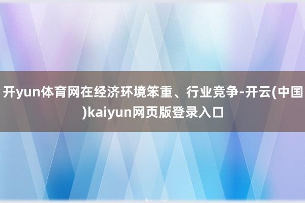 开yun体育网在经济环境笨重、行业竞争-开云(中国)kaiyun网页版登录入口