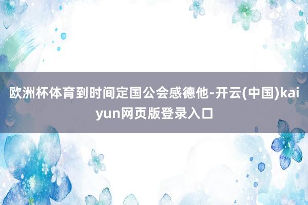 欧洲杯体育到时间定国公会感德他-开云(中国)kaiyun网页版登录入口