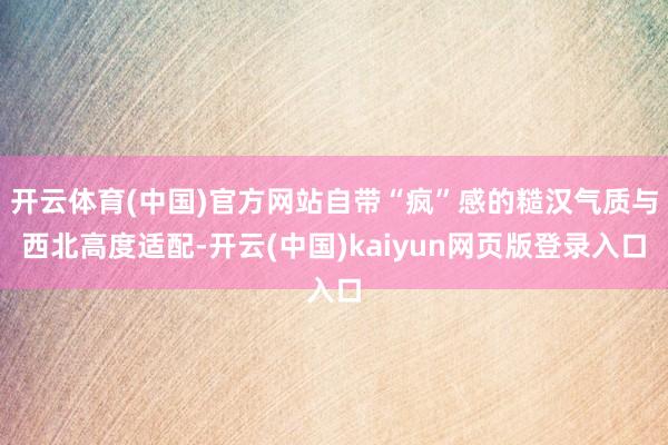 开云体育(中国)官方网站自带“疯”感的糙汉气质与西北高度适配-开云(中国)kaiyun网页版登录入口