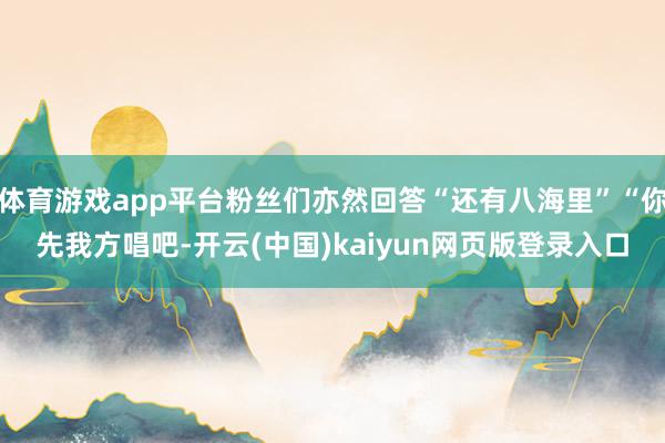 体育游戏app平台粉丝们亦然回答“还有八海里”“你先我方唱吧-开云(中国)kaiyun网页版登录入口