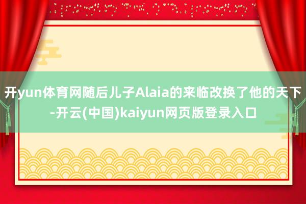 开yun体育网随后儿子Alaia的来临改换了他的天下-开云(中国)kaiyun网页版登录入口