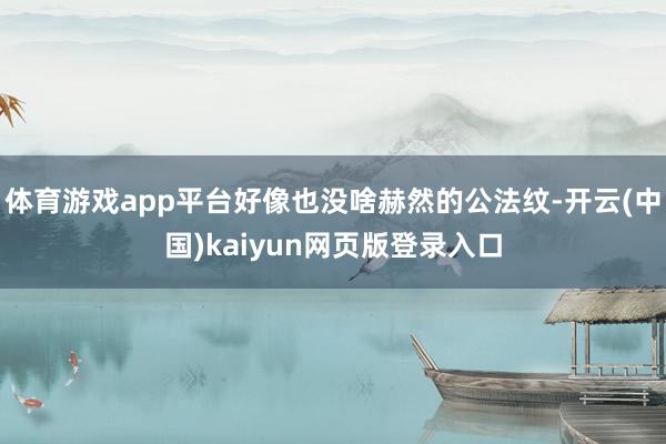 体育游戏app平台好像也没啥赫然的公法纹-开云(中国)kaiyun网页版登录入口