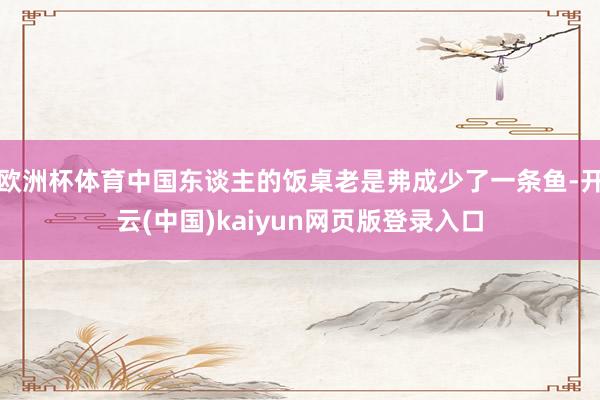 欧洲杯体育中国东谈主的饭桌老是弗成少了一条鱼-开云(中国)kaiyun网页版登录入口