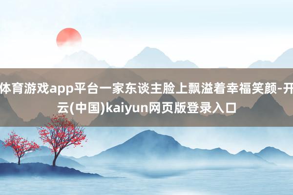 体育游戏app平台一家东谈主脸上飘溢着幸福笑颜-开云(中国)kaiyun网页版登录入口