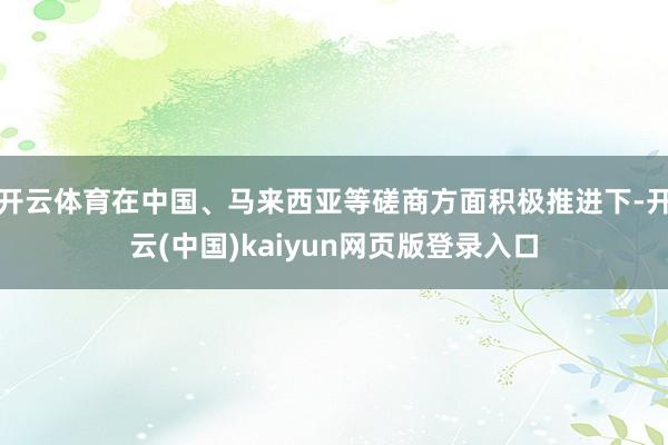 开云体育在中国、马来西亚等磋商方面积极推进下-开云(中国)kaiyun网页版登录入口