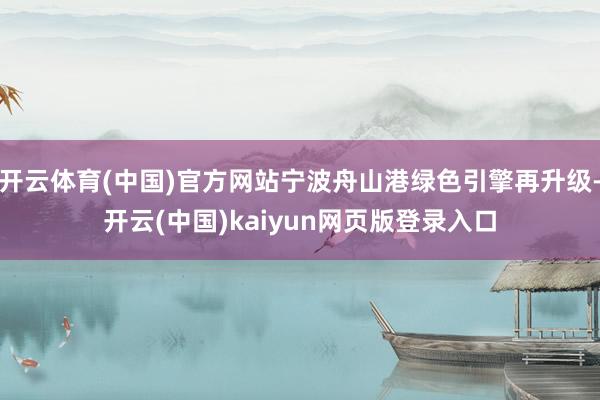 开云体育(中国)官方网站宁波舟山港绿色引擎再升级-开云(中国)kaiyun网页版登录入口