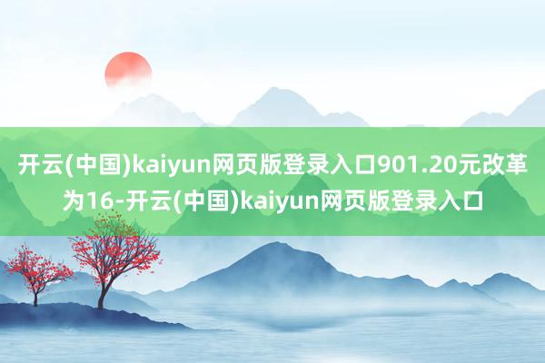 开云(中国)kaiyun网页版登录入口901.20元改革为16-开云(中国)kaiyun网页版登录入口