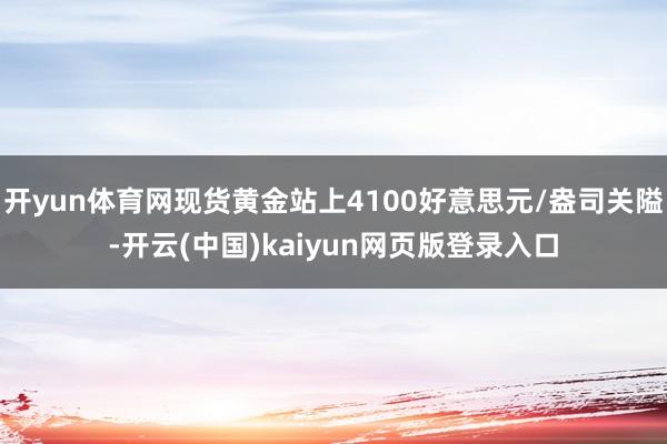 开yun体育网现货黄金站上4100好意思元/盎司关隘-开云(中国)kaiyun网页版登录入口