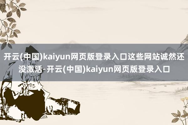 开云(中国)kaiyun网页版登录入口这些网站诚然还没激活-开云(中国)kaiyun网页版登录入口