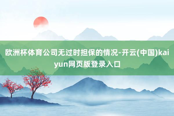 欧洲杯体育公司无过时担保的情况-开云(中国)kaiyun网页版登录入口