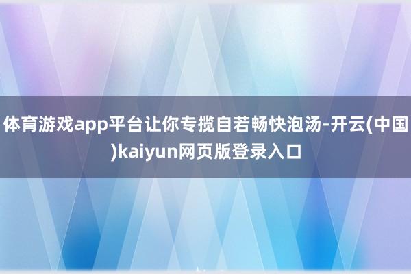 体育游戏app平台让你专揽自若畅快泡汤-开云(中国)kaiyun网页版登录入口