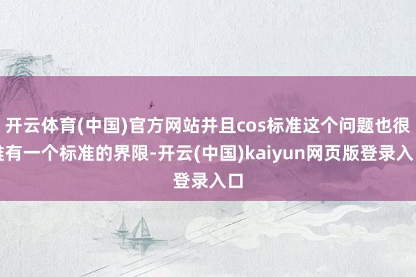 开云体育(中国)官方网站并且cos标准这个问题也很难有一个标准的界限-开云(中国)kaiyun网页版登录入口