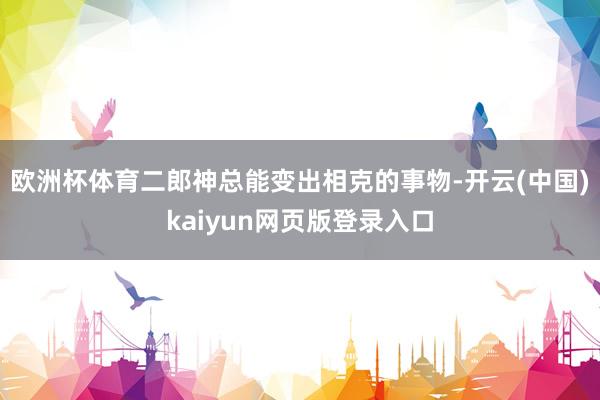 欧洲杯体育二郎神总能变出相克的事物-开云(中国)kaiyun网页版登录入口