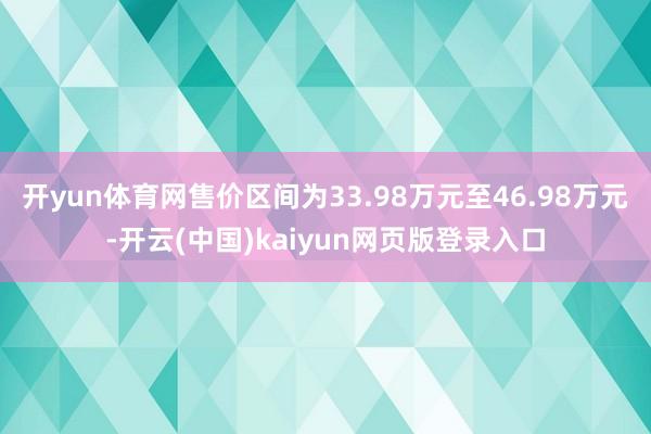 开yun体育网售价区间为33.98万元至46.98万元-开云(中国)kaiyun网页版登录入口